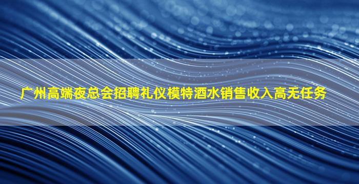 广州高端夜总会招聘礼仪模特酒水销售收入高无任务